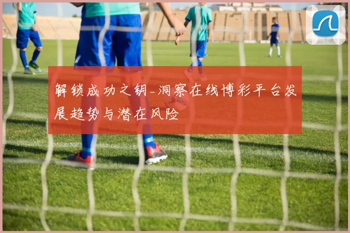 解锁成功之钥_洞察在线博彩平台发展趋势与潜在风险
