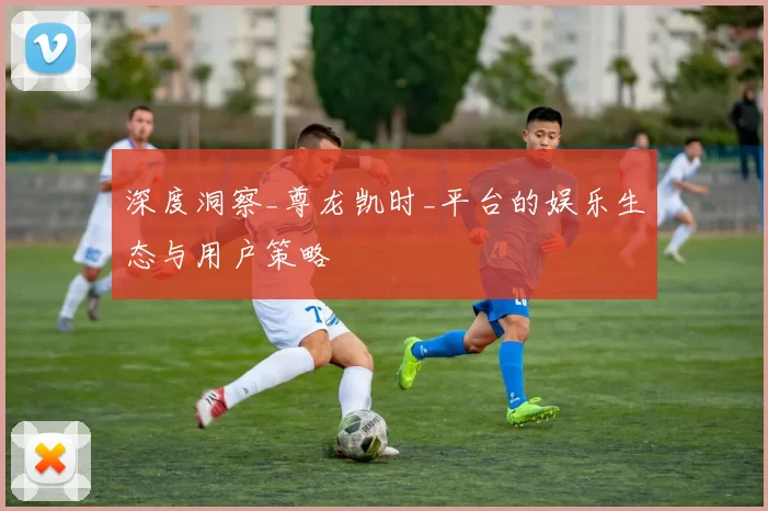 深度洞察_尊龙凯时_平台的娱乐生态与用户策略