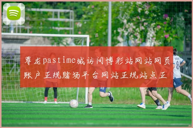 尊龙pastime城访问博彩站网站网页账户正规赌场平台网站正规站点正规门户站点浏览打开入口地址地址