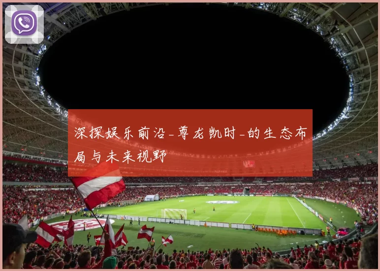 深探娱乐前沿_尊龙凯时_的生态布局与未来视野