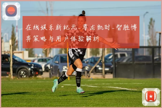 在线娱乐新纪元_尊龙凯时_智胜博弈策略与用户体验解析