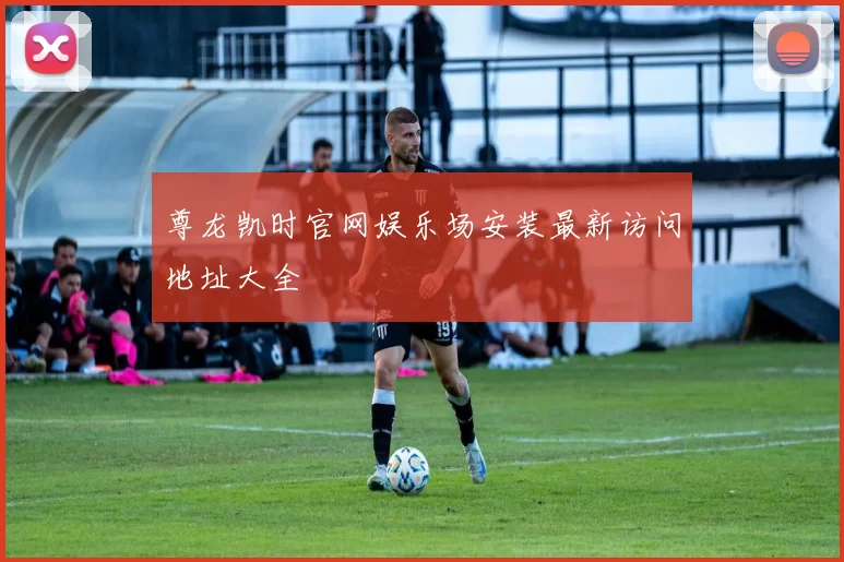 尊龙凯时官网娱乐场安装最新访问地址大全