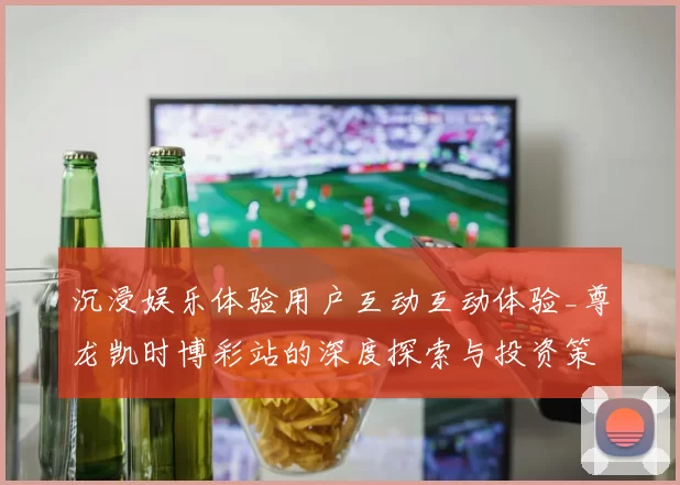 沉浸娱乐体验用户互动互动体验_尊龙凯时博彩站的深度探索与投资策略揭晓