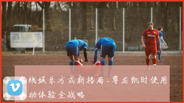 在线娱乐方式新格局_尊龙凯时使用互动体验全战略