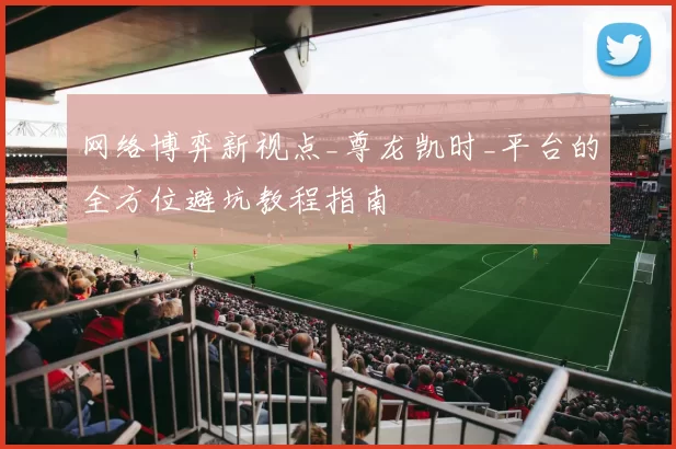 网络博弈新视点_尊龙凯时_平台的全方位避坑教程指南