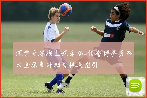 探索全球线上娱乐场_信誉博弈页面大全深度评测与挑选指引