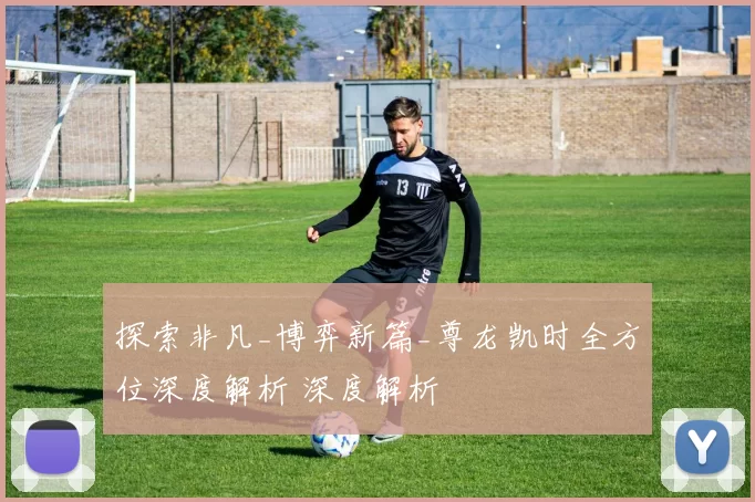 探索非凡_博弈新篇_尊龙凯时全方位深度解析 深度解析